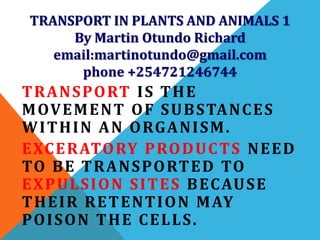 TRANSPORT IN PLANTS AND ANIMALS 1
By Martin Otundo Richard
email:martinotundo@gmail.com
phone +254721246744
TRANSPORT IS THE
MOVEMENT OF SUBSTANCES
WITHIN AN ORGANISM.
EXCERATORY PRODUCTS NEED
TO BE TRANSPORTED TO
EXPULSION SITES BECAUSE
THEIR RETENTION MAY
POISON THE CELLS.
 
