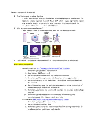I-Viruses and Bacteria- Chapter 19

    1. Describe the basic structure of a virus
          a. A virus is a microscopic infectious disease that is unable to reproduce outside a host cell.
              Each virus consists of genetic material, RNA or DNA, within a capsid, a protective protein
              coat. This coat allows a virus to enter a host cell by using proteins that bind to the
              receptors on the surface of a cell and “trick” the cell.
    2. What are common shapes of viruses?
          a. There are four shapes of viruses, Spaceship, Rod, Ball and the Dodecahedron




    3. Describe how a virus enters a cell and reproduces. Use lytic and lysogenic in your answer.

    Watch videos, really helpful

            a. Lysogenic Infection: http://www.youtube.com/watch?v=_J9-xKitsd0
                      i. Bacteriophage injects DNA into bacterium
                     ii. Bateriophage DNA forms a circle
                    iii. Bacteriophage DNA inserts itself into bacterial chromosome
                    iv. Bacteriophage DNA may replicate with bacterium for many generations
                     v. Bacteriophage DNA can exit the bacterial chromosome. Bacteriophage enters
                         the lytic cycle
                    vi. Bacteriophage takes over the bacterium’s metabolism causing the synthesis of
                         new bacteriophage proteins and nucleic acids
                   vii. Bacteriophage proteins and nucleic acids assemble into complete bacteriophage
                         particles.
                  viii. Bacteriophage enzyme lyses the bacterium’s cell wall releasing new
                         bacteriophage particles that can attack other cells
            b. Lytic Infection: http://www.youtube.com/watch?v=wVkCyU5aeeU
                      i. Bacteriophage injects DNA into bacterium
                     ii. Bacteriophage DNA forms a circle
                    iii. Bacteriophage takes over the bacterium’s metabolism causing the synthesis of
                         new bacteriophage proteins and nucleic acids
 