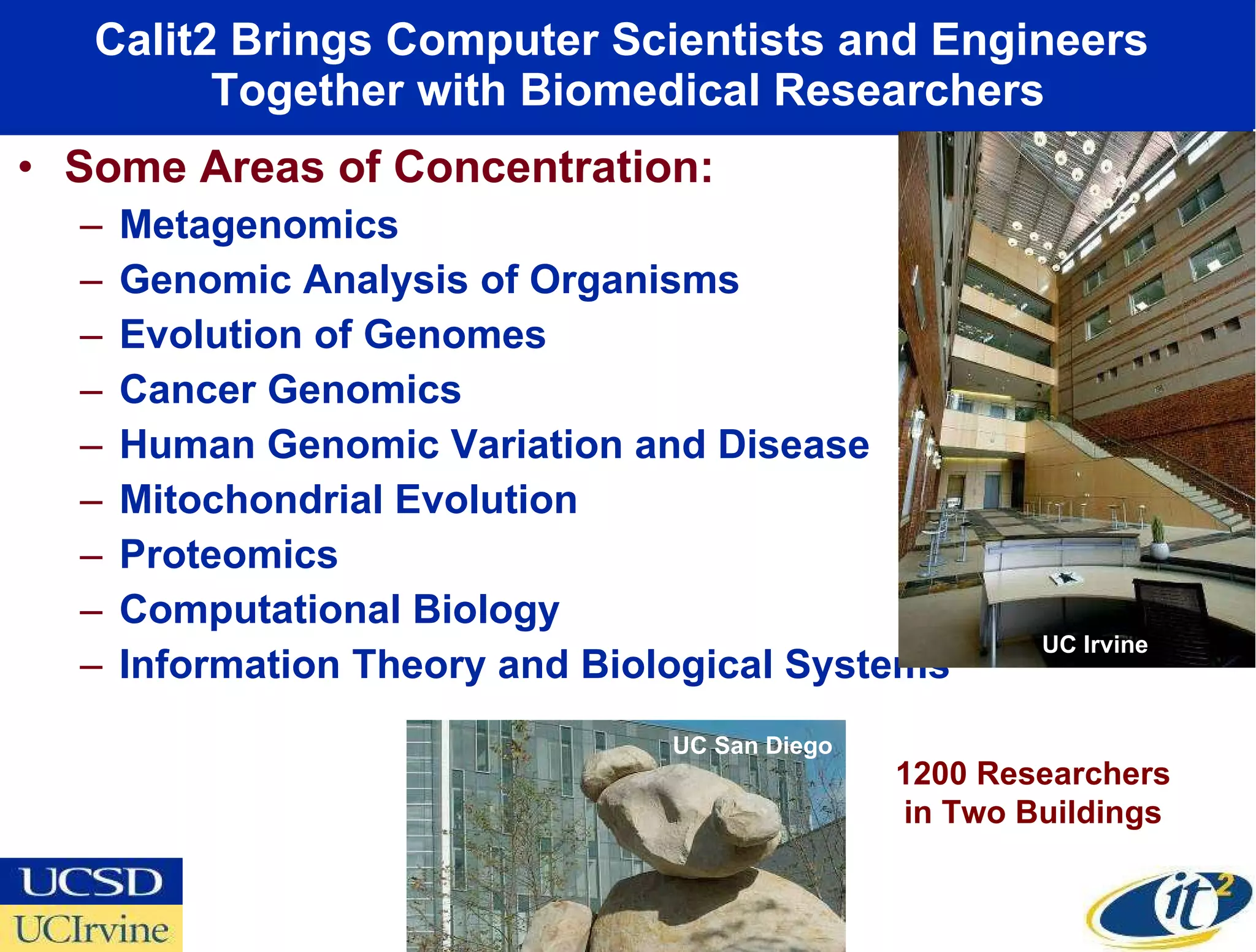 Calit2 Brings Computer Scientists and Engineers  Together with Biomedical Researchers Some Areas of Concentration: Metagenomics Genomic Analysis of Organisms Evolution of Genomes Cancer Genomics Human Genomic Variation and Disease Mitochondrial Evolution Proteomics Computational Biology Information Theory and Biological Systems UC San Diego UC Irvine 1200 Researchers in Two Buildings 