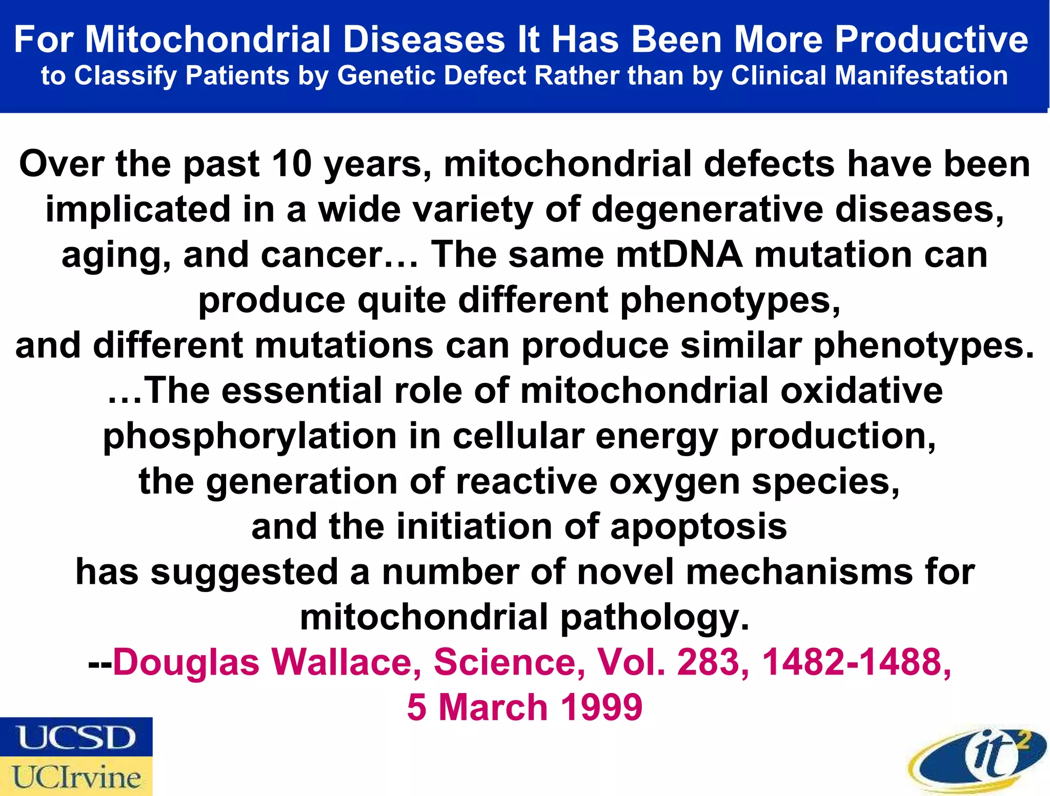 For Mitochondrial Diseases It Has Been More Productive   to Classify Patients by Genetic Defect Rather than by Clinical Manifestation Over the past 10 years, mitochondrial defects have been implicated in a wide variety of degenerative diseases, aging, and cancer… The same mtDNA mutation can produce quite different phenotypes,  and different mutations can produce similar phenotypes. … The essential role of mitochondrial oxidative phosphorylation in cellular energy production,  the generation of reactive oxygen species,  and the initiation of apoptosis  has suggested a number of novel mechanisms for mitochondrial pathology. -- Douglas Wallace, Science, Vol. 283, 1482-1488,  5 March 1999 