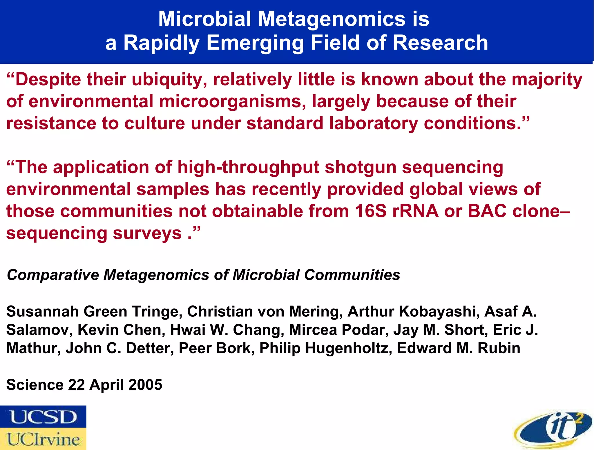 Microbial Metagenomics is  a Rapidly Emerging Field of Research “ Despite their ubiquity, relatively little is known about the majority of environmental microorganisms, largely because of their resistance to culture under standard laboratory conditions.” “ The application of high-throughput shotgun sequencing environmental samples has recently provided global views of those communities not obtainable from 16S rRNA or BAC clone–sequencing surveys .” Comparative Metagenomics of Microbial Communities  Susannah Green Tringe, Christian von Mering, Arthur Kobayashi, Asaf A. Salamov, Kevin Chen, Hwai W. Chang, Mircea Podar, Jay M. Short, Eric J. Mathur, John C. Detter, Peer Bork, Philip Hugenholtz, Edward M. Rubin Science 22 April 2005 