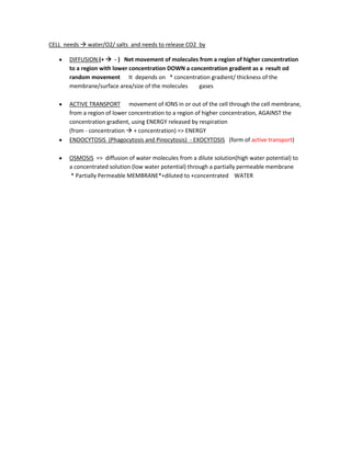 CELL needs  water/O2/ salts and needs to release CO2 by
DIFFUSION (+  - ) Net movement of molecules from a region of higher concentration
to a region with lower concentration DOWN a concentration gradient as a result od
random movement It depends on * concentration gradient/ thickness of the
membrane/surface area/size of the molecules gases
ACTIVE TRANSPORT movement of IONS in or out of the cell through the cell membrane,
from a region of lower concentration to a region of higher concentration, AGAINST the
concentration gradient, using ENERGY released by respiration
(from - concentration  + concentration) => ENERGY
ENDOCYTOSIS (Phagocytosis and Pinocytosis) - EXOCYTOSIS (form of active transport)
OSMOSIS => diffusion of water molecules from a dilute solution(high water potential) to
a concentrated solution (low water potential) through a partially permeable membrane
* Partially Permeable MEMBRANE*+diluted to +concentrated WATER
 