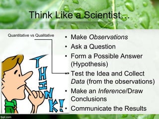 Think Like a Scientist…
• Make Observations
• Ask a Question
• Form a Possible Answer
(Hypothesis)
• Test the Idea and Collect
Data (from the observations)
• Make an Inference/Draw
Conclusions
• Communicate the Results
Quantitative vs Qualitative
 