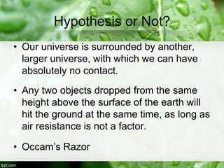 Hypothesis or Not?
• Our universe is surrounded by another,
larger universe, with which we can have
absolutely no contact.
• Any two objects dropped from the same
height above the surface of the earth will
hit the ground at the same time, as long as
air resistance is not a factor.
• Occam’s Razor
 