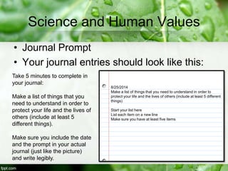 Science and Human Values
• Journal Prompt
• Your journal entries should look like this:
8/25/2014
Make a list of things that you need to understand in order to
protect your life and the lives of others (include at least 5 different
things)
Start your list here
List each item on a new line
Make sure you have at least five items
Take 5 minutes to complete in
your journal:
Make a list of things that you
need to understand in order to
protect your life and the lives of
others (include at least 5
different things).
Make sure you include the date
and the prompt in your actual
journal (just like the picture)
and write legibly.
 