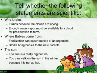 Tell whether the following
statements are scientific:
• Why it rains:
– It rains because the clouds are crying.
– Enough water vapor must be available to a cloud
for precipitation to form.
• Where Babies come from:
– Fertilization can occur outside of an organism.
– Storks bring babies to the new parents.
• The sun:
– The sun is a really big bonfire.
– You can walk on the sun in the winter
because it is not as hot.
 