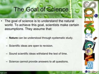 The Goal of Science
• The goal of science is to understand the natural
world. To achieve this goal, scientists make certain
assumptions. They assume that:
– Nature can be understood through systematic study.
– Scientific ideas are open to revision.
– Sound scientific ideas withstand the test of time.
– Science cannot provide answers to all questions.
 