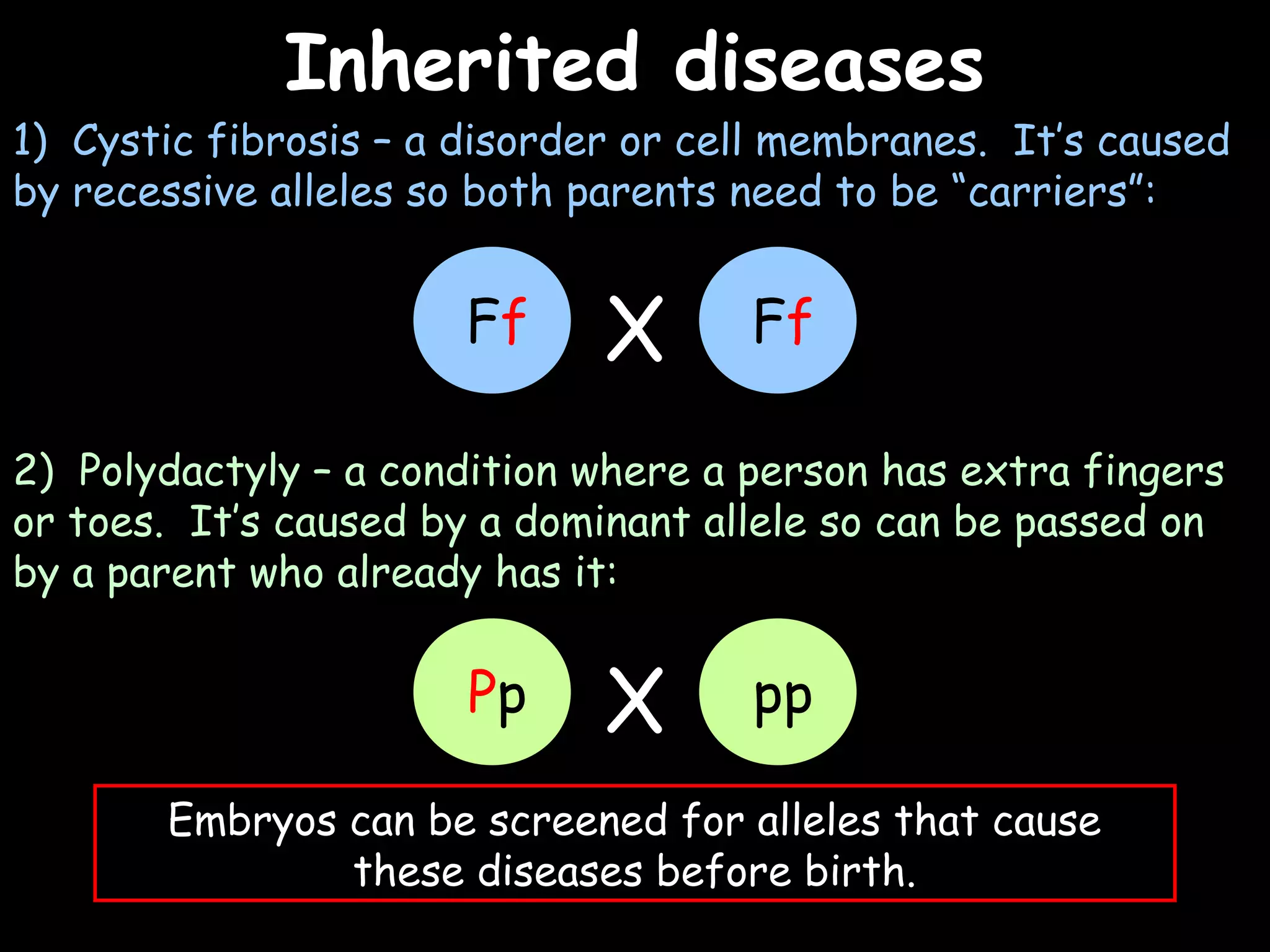 02/03/15
Inherited diseasesInherited diseases
1) Cystic fibrosis – a disorder or cell membranes. It’s caused
by recessive alleles so both parents need to be “carriers”:
2) Polydactyly – a condition where a person has extra fingers
or toes. It’s caused by a dominant allele so can be passed on
by a parent who already has it:
Embryos can be screened for alleles that cause
these diseases before birth.
Ff FfX
Pp ppX
 