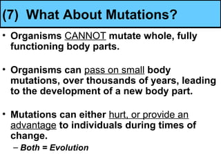 (7) What About Mutations?
• Organisms CANNOT mutate whole, fully
functioning body parts.
• Organisms can pass on small body
mutations, over thousands of years, leading
to the development of a new body part.
• Mutations can either hurt, or provide an
advantage to individuals during times of
change.
– Both = Evolution
 