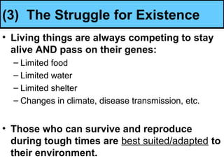 (3) The Struggle for Existence
• Living things are always competing to stay
alive AND pass on their genes:
– Limited food
– Limited water
– Limited shelter
– Changes in climate, disease transmission, etc.
• Those who can survive and reproduce
during tough times are best suited/adapted to
their environment.
 