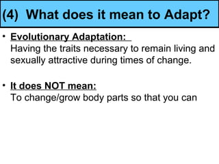 (4) What does it mean to Adapt?
• Evolutionary Adaptation:
Having the traits necessary to remain living and
sexually attractive during times of change.
• It does NOT mean:
To change/grow body parts so that you can
 