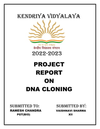 KENDRIYA VIDYAL
2022
PROJECT
REPORT
DNA CLONING
SUBMITTED TO
RAMESH CHANDRA
PGT(BIO)
KENDRIYA VIDYALAYA
2022-2023
PROJECT
REPORT
ON
DNA CLONING
SUBMITTED TO: SUBMITTED BY
RAMESH CHANDRA VAISHNAVI SHARMA
XII
YA
SUBMITTED BY:
VAISHNAVI SHARMA
 