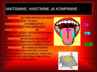 MAITSMINE, HAISTMINE JA KOMPIMINE : Maitsmine  on süljes lahustunud ainete maitsete tajumine. Inimese  maitsmiselundid  on keele pinnal. Inimene tajub nelja põhimaitset :  soolast ,  magusat ,  kibedat  ja  haput . Ülejäänud maitsed moodustuvad nende maitsete segunemisel. Haistmine  on lõhnade tajumine ja eristamine haistmiselundi abil. Inimese haistmiselund paikneb ninaõõne ülaosas. Kompimine  on võime puudutades kindlaks teha esemete kuju, suurust, pinnaomadusi, temperatuuri, massi jms. Kompimistaju tekib nahas viie erineva aistingu kombinatsioonina.  haisterakud 