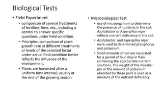 Biological Tests
• Field Experiment
• comparison of several treatments
of fertilizer, lime, etc., including a
control to answer specific
questions under field condition.
• Principles: comparison of plant
growth rate at different treatments
or levels of the selected factor
under actual field condition better
reflects the influence of the
environment.
• Plants are harvested after a
uniform time interval, usually at
the end of the growing season
• Microbiological Test
• use of microorganism to determine
the presence of nutrients in the soil:
Azotobacter or Aspergillus niger
reflects nutrient deficiency in the soil.
• Azotobacter and Aspergillus niger
were used to determined phosphorus
and potassium.
• Small amounts of soil are incubated
for a period of four days in flask
containing the appropriate nutrient
solutions. The weight of the mycelial
par or the amount of potassium
absorbed by these pads is used as a
measure of the nutrient deficiency.
 