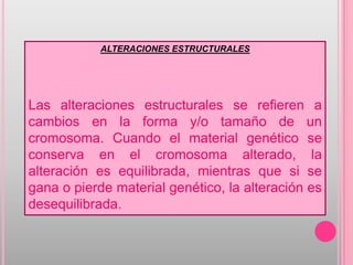 ALTERACIONES ESTRUCTURALES




Las alteraciones estructurales se refieren a
cambios en la forma y/o tamaño de un
cromosoma. Cuando el material genético se
conserva en el cromosoma alterado, la
alteración es equilibrada, mientras que si se
gana o pierde material genético, la alteración es
desequilibrada.
 