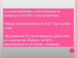 •La anormalidades cromosómicas se
producen unos 60 o mas sindromes

•Afecta aproximadamente al 0,7 de nacidos
vivos

•Se presenta 2% de embarazo( sobre todo
en mujeres de 35años y el 50%
espontaneos en el primer trimestre)
 