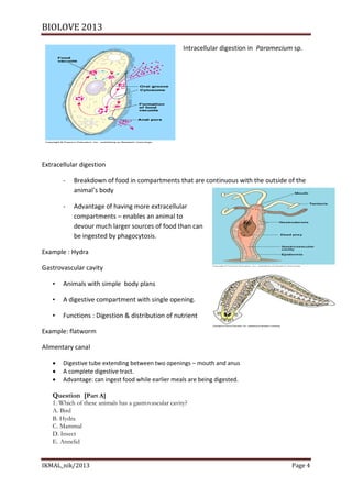 BIOLOVE 2013

                                                       Intracellular digestion in Paramecium sp.




Extracellular digestion

       -   Breakdown of food in compartments that are continuous with the outside of the
           animal’s body

       -   Advantage of having more extracellular
           compartments – enables an animal to
           devour much larger sources of food than can
           be ingested by phagocytosis.

Example : Hydra

Gastrovascular cavity

   •   Animals with simple body plans

   •   A digestive compartment with single opening.

   •   Functions : Digestion & distribution of nutrient

Example: flatworm

Alimentary canal

      Digestive tube extending between two openings – mouth and anus
      A complete digestive tract.
      Advantage: can ingest food while earlier meals are being digested.

   Question [Part A]
   1. Which of these animals has a gastrovascular cavity?
   A. Bird
   B. Hydra
   C. Mammal
   D. Insect
   E. Annelid


IKMAL_nik/2013                                                                              Page 4
 