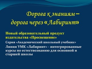 Новый образовательный продукт
издательства «Просвещение»
Серия «Академический школьный учебник»
Линия УМК «Лабиринт» - интегрированные
курсы по естествознанию для основной и
старшей школы
 