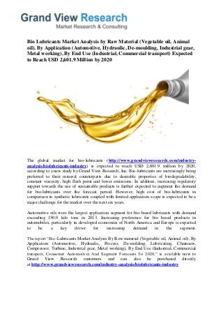 Bio Lubricants Market Analysis by Raw Material (Vegetable oil, Animal oil), By Application (Automotive, Hydraulic, De-moulding, Industrial gear, Metal working), By End Use (Industrial, Commercial transport) Expected to Reach USD 2,601.9 Million by 2020 
The global market for bio-lubricants (http://www.grandviewresearch.com/industry- analysis/biolubricants-industry) is expected to reach USD 2,601.9 million by 2020, according to a new study by Grand View Research, Inc. Bio-lubricants are increasingly being preferred to their mineral counterparts due to desirable properties of biodegradability, constant viscosity, high flash point and lower emissions. In addition, increasing regulatory support towards the use of sustainable products is further expected to augment the demand for bio-lubricants over the forecast period. However, high cost of bio-lubricants in comparison to synthetic lubricants coupled with limited application scope is expected to be a major challenge for the market over the next six years. 
Automotive oils were the largest application segment for bio-based lubricants with demand exceeding 150.0 kilo tons in 2013. Increasing preference for bio based products in automobiles, particularly in developed economies of North America and Europe is expected to be a key driver for increasing demand in the segment. The report “Bio-Lubricants Market Analysis By Raw material (Vegetable oil, Animal oil), By Application (Automotive, Hydraulic, Process, De-molding, Lubricating, Chainsaw, Compressor, Turbine, Industrial gear, Metal working), By End Use (Industrial, Commercial transport, Consumer Automotive) And Segment Forecasts To 2020,” is available now to Grand View Research customers and can also be purchased directly at http://www.grandviewresearch.com/industry-analysis/biolubricants-industry  