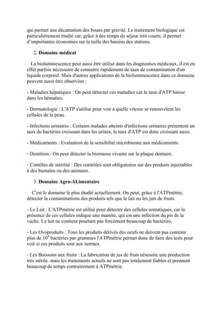 qui permet une décantation des boues par gravité. Le traitement biologique est
particulièrement étudié car, grâce à des temps de séjour très courts, il permet
d’importantes économies sur la taille des bassins des stations.

   2. Domaine médical

  La bioluminescence peut aussi être utilisé dans les diagnostics médicaux, il est en
effet parfois nécessaire de connaitre rapidement de taux de contamination d'un
liquide corporel. Mais d'autres applications de la bioluminescence dans ce domaine
peuvent aussi être observées :

- Maladies hépatiques : On peut détecter ces maladies car le taux d'ATP baisse
dans les hématies.

- Dermatologie : L'ATP s'utilise pour voir à quelle vitesse se renouvelent les
cellules de la peau.

- Infections urinaires : Certains malades atteints d'infections urinaires présentent un
taux de bactéries croissant dans les urines, le taux d'ATP est donc croissant aussi.

- Médicaments : Evaluation de la sensibilité microbienne aux médicaments.

- Dentition : On peut détecter la biomasse vivante sur la plaque dentaire.

- Contôles de stérilité : Des contrôles sont obligatoires sur des produits injectables
à des humains ou des animaux.

   3. Domaine Agro-ALimentaire

  C'est le domaine le plus étudié actuellement. On peut, grâce à l'ATPmétrie,
détecter la contaminations des produits tels que le lait ou les juts de fruits.

- Le Lait : L'ATPmétrie est utilisé pour détecter des cellules somatiques, car la
présence de ces cellules indique une mamite, qui est une inféction du pis de la
vache. Le lait ne contient pourtant pas forcément beaucoup de bactéries.

- Les Ovoproduits : Tous les produits dérivés des oeufs ne doivent pas contenir
plus de 104 bactéries par grammes l'ATPmétrie permet donc de faire des tests pour
voir si ces produits sont aux normes.

- Les Boissons aux fruits : La fabrication de jus de fruts nésessite une production
très stérile. mais les traitements actuels ne sont pas totalement fiables et prennent
beaucoup de temps contrairement à ATPmétrie.
 