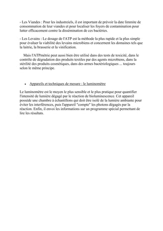 - Les Viandes : Pour les industreiels, il est important de prévoir la date limmite de
consommation de leur viandes et pour localiser les foyers de contamination pour
lutter efficacement contre la dissémination de ces bactéries.

- Les Levains : Le dosage de l'ATP est la méthode la plus rapide et la plus simple
pour évaluer la viabilité des levains microbiens et concernent les domaines tels que
la laitrie, la brasserie et la vinification.

   Mais l'ATPmétrie peut aussi bien être utilisé dans des tests de toxicité, dans le
contrôle de dégradation des produits textiles par des agents microbiens, dans la
stérilité des produits cosmétiques, dans des armes bactériologiques ... toujours
selon le même principe.



      Appareils et techniques de mesure : le luminomètre

Le luminomètre est le moyen le plus sensible et le plus pratique pour quantifier
l'intensité de lumière dégagé par le réaction de bioluminescence. Cet appareil
possède une chambre à échantillons qui doit être isolé de la lumière ambiante pour
éviter les interférences, puis l'appareil "compte" les photons dégagés par la
réaction. Enfin, il envoi les informations sur un programme spécial permettant de
lire les résultats.
 