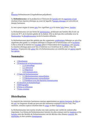Plancton bioluminescent (Lingulodinium polyedrum)

La bioluminescence est la production et l'émission de lumière par un organisme vivant
résultant d'une réaction chimique au cours de laquelle l'énergie chimique est convertie en
énergie lumineuse.

Le mot a pour origine le terme grec bios signifiant vie et le terme latin lumen, lumière.

La bioluminescence est une forme de luminescence, produisant une lumière dite froide car
moins de 20 % de la lumière génère de la chaleur. Elle ne doit pas être confondue avec la
fluorescence, la phosphorescence ou de la lumière réfractée.

La bioluminescence peut être générée par des organismes symbiotiques hébergés au sein d'un
organisme plus grand. Le composé chimique à l'origine de la luminescence est la luciférine.
Celle-ci émet de la lumière en s'oxydant grâce à l'intervention de la luciférase, une enzyme.
La réaction chimique peut avoir lieu à l'intérieur ou à l'extérieur de la cellule. Chez les
bactéries, l'expression des gènes liés à la bioluminescence est contrôlée par un opéron appelé
lux operon.

Sommaire
       1 Distribution
       2 Fonction de la bioluminescence
           o 2.1 Camouflage
           o 2.2 Attraction
           o 2.3 Répulsion
           o 2.4 Communication
       3 Types de bioluminescence
           o 3.1 Bioluminescence intracellulaire
           o 3.2 Bioluminescence extracellulaire
           o 3.3 Symbiose avec des bactéries luminescentes
       4 Utilisation en biotechnologie
       5 Bibliographie
       6 Notes et références
       7 Liens externes



Distribution
La majorité des émissions lumineuses marines appartiennent au spectre lumineux du bleu et
du vert, les longueurs d'onde qui peuvent être transmises aisément à travers l'eau. Plus
rarement, certaines espèces émettent dans le rouge ou dans l'infrarouge.

La bioluminescence non marine est plus rare mais autorise une variété de couleurs plus
importante. Les formes de bioluminescence terrestre les plus connues sont les lampyres et les
lucioles mais des facultés de bioluminescence ont été décrites chez d'autres insectes, des
arachnides et chez certains champignons.
 