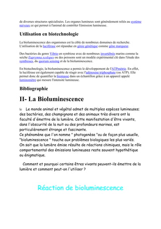 de diverses structures spécialisées. Les organes lumineux sont généralement reliés au système
nerveux ce qui permet à l'animal de contrôler l'émission lumineuse.

Utilisation en biotechnologie
La bioluminescence des organismes est la cible de nombreux domaines de recherche.
L'utilisation de la luciférase est répandue en génie génétique comme gène marqueur.

Des bactéries du genre Vibrio en symbiose avec de nombreux invertébrés marins comme la
seiche Euprymna scolopes ou des poissons sont un modèle expérimental clé dans l'étude des
symbioses, du quorum sensing et de la bioluminescence.

En biotechnologie, la bioluminescence a permis le développement de l'ATPmétrie. En effet,
la luciférase est également capable de réagir avec l'adénosine triphosphate (ou ATP). Elle
permet donc de quantifier la biomasse dans un échantillon grâce à un appareil appelé
luminomètre qui mesure l'intensité lumineuse.

Bibliographie

II- La Bioluminescence
le  Le monde animal et végétal admet de multiples espèces lumineuses;
des bactéries, des champignons et des animaux très divers ont la
faculté d'émettre de la lumière. Cette manifestation d'être vivants,
dans l'obscurité de la nuit ou des profondeurs marines, est
particulièrement étrange et fascinante.
Ce phénomène que l'on nomme " photogenèse "ou de façon plus usuelle,
"bioluminescence " touche aux problèmes biologiques les plus variés.
On sait que la lumière émise résulte de réactions chimiques, mais le rôle
comportemental des émissions lumineuses reste souvent hypothétique
ou énigmatique.

  Comment et pourquoi certains êtres vivants peuvent-ils émettre de la
lumière et comment peut-on l'utiliser ?




             Réaction de bioluminescence
 