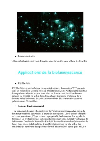 La communication

- Des mâles lucioles secrètent des petits amas de lumière pour séduire les femelles.




      Applications de la bioluminescence

      L'ATPmétrie

L'ATPmétrie est une technique permétant de mesurer la quantité d'ATP présente
dans un échantillon. Comme on l'a vu précédamment, l'ATP est présente dans tous
les organismes vivants, on peut donc détecter des traces de bactéries dans un
produit. Ce procédé est utilisé dans de nombreux domaines. L'intensité de la
lumière émise lors du test est donc quantativement lié à la masse de bactéries
présentes dans l'échantillon.

   1. Domaine Environnemental

  Le traitement des eaux : La protection de l’environnement dépend en partie du
bon fonctionnement des stations d’épuration biologiques. Celles-ci sont chargées
en boues, constituées d’êtres vivants en perpétuelle évolution que l'on appelle la
biomasse. La productivité des stations est directement liée à l’état physiologique de
la biomasse. On cherche à contrôler l’activité de cette biomasse bactérienne dans la
boue. Dans ce cas là la biochimie à un rôle très important car elle utilise des
méthodes qui permettent la capacité de former des amas plus dense que l’eau, Ce
 