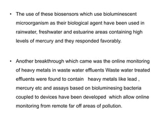 • The use of these biosensors which use bioluminescent 
microorganism as their biological agent have been used in 
rainwater, freshwater and estuarine areas containing high 
levels of mercury and they responded favorably. 
• Another breakthrough which came was the online monitoring 
of heavy metals in waste water effluents Waste water treated 
effluents were found to contain heavy metals like lead , 
mercury etc and assays based on bioluminesing bacteria 
coupled to devices have been developed which allow online 
monitoring from remote far off areas of pollution. 
 