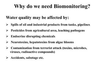 Why do we need Biomonitoring? 
Water quality may be affected by: 
 Spills of oil and industrial products from tanks, pipelines 
 Pesticides from agricultural area, leaching pathogens 
 Endocrine disrupting chemicals 
 Neurotoxins, hepatotoxins from algae blooms 
 Contamination from terrorist attack (toxins, microbes, 
viruses, radioactive compounds) 
 Accidents, sabotage etc. 
 