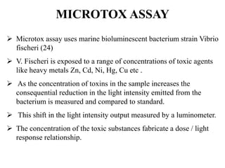 MICROTOX ASSAY 
 Microtox assay uses marine bioluminescent bacterium strain Vibrio 
fischeri (24) 
 V. Fischeri is exposed to a range of concentrations of toxic agents 
like heavy metals Zn, Cd, Ni, Hg, Cu etc . 
 As the concentration of toxins in the sample increases the 
consequential reduction in the light intensity emitted from the 
bacterium is measured and compared to standard. 
 This shift in the light intensity output measured by a luminometer. 
 The concentration of the toxic substances fabricate a dose / light 
response relationship. 
 