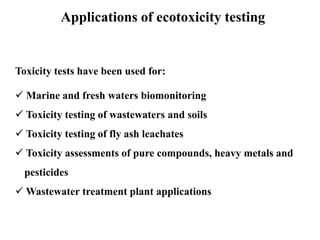 Applications of ecotoxicity testing 
Toxicity tests have been used for: 
 Marine and fresh waters biomonitoring 
 Toxicity testing of wastewaters and soils 
 Toxicity testing of fly ash leachates 
 Toxicity assessments of pure compounds, heavy metals and 
pesticides 
Wastewater treatment plant applications 
 