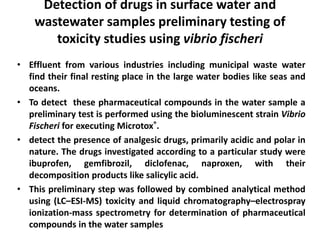 Detection of drugs in surface water and 
wastewater samples preliminary testing of 
toxicity studies using vibrio fischeri 
• Effluent from various industries including municipal waste water 
find their final resting place in the large water bodies like seas and 
oceans. 
• To detect these pharmaceutical compounds in the water sample a 
preliminary test is performed using the bioluminescent strain Vibrio 
Fischeri for executing Microtox®. 
• detect the presence of analgesic drugs, primarily acidic and polar in 
nature. The drugs investigated according to a particular study were 
ibuprofen, gemfibrozil, diclofenac, naproxen, with their 
decomposition products like salicylic acid. 
• This preliminary step was followed by combined analytical method 
using (LC–ESI-MS) toxicity and liquid chromatography–electrospray 
ionization-mass spectrometry for determination of pharmaceutical 
compounds in the water samples 
 