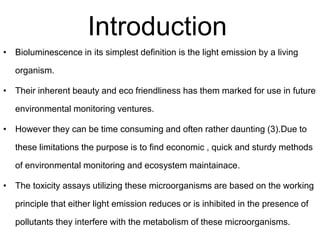 Introduction 
• Bioluminescence in its simplest definition is the light emission by a living 
organism. 
• Their inherent beauty and eco friendliness has them marked for use in future 
environmental monitoring ventures. 
• However they can be time consuming and often rather daunting (3).Due to 
these limitations the purpose is to find economic , quick and sturdy methods 
of environmental monitoring and ecosystem maintainace. 
• The toxicity assays utilizing these microorganisms are based on the working 
principle that either light emission reduces or is inhibited in the presence of 
pollutants they interfere with the metabolism of these microorganisms. 
 