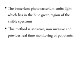 • The bacterium photobacterium emits light 
which lies in the blue green region of the 
visible spectrum 
• This method is sensitive, non invasive and 
provides real time monitoring of pollutants. 
 