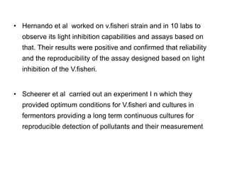 • Hernando et al worked on v.fisheri strain and in 10 labs to 
observe its light inhibition capabilities and assays based on 
that. Their results were positive and confirmed that reliability 
and the reproducibility of the assay designed based on light 
inhibition of the V.fisheri. 
• Scheerer et al carried out an experiment I n which they 
provided optimum conditions for V.fisheri and cultures in 
fermentors providing a long term continuous cultures for 
reproducible detection of pollutants and their measurement 
 