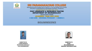 REACCREDITED WITH B GRADE WITH A CGPA OF 2.71 IN THE SECOND CYCLE OF NAAC
AFFILIATED TO MANOMANIUM SUNDARANAR UNIVERSITY, TIRUNELVELI.
ALWARKURICHI 627 412, TAMIL NADU, INDIA
POST GRADUATE & RESEARCH CENTRE
DEPARTMENT OF MICROBIOLOGY
(Government Aided)
ACADEMIC YEAR 2021-2022
II SEM CORE: - MICROBIAL PHYSIOLOGY – ( ZMBM13 )
BIOLUMINESCENCE
SUBMITTED BY,
A.MANI BHARATHI
REG NO:20211232516113
I M.SC MICROBIOLOGY
SUBMITTED TO
GUIDE:
DR.S.VISWANATHAN
ASSISTANT PROFESSOR & HEAD.
 