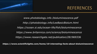 REFERENCES
www.photobiology.info /bioluminescence.pdf
http://photobiology.info/LeeBasicBiolum.html
https://www.britannica.com/science/bioluminescence
https://ocean.si.edu/ocean-life/fish/bioluminescence
https://www.researchgate.net/publication/281969336
https://www.scientificlights.com/home/10-interesting-facts-about-bioluminescence
 