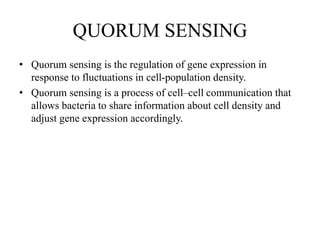QUORUM SENSING
• Quorum sensing is the regulation of gene expression in
response to fluctuations in cell-population density.
• Quorum sensing is a process of cell–cell communication that
allows bacteria to share information about cell density and
adjust gene expression accordingly.
 
