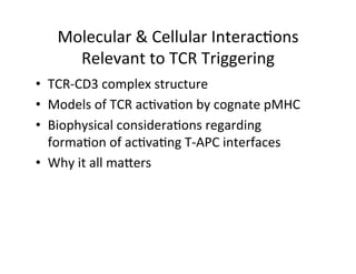 Molecular	
  &	
  Cellular	
  Interac&ons	
  
Relevant	
  to	
  TCR	
  Triggering	
  	
  
•  TCR-­‐CD3	
  complex	
  structure	
  
•  Models	
  of	
  TCR	
  ac&va&on	
  by	
  cognate	
  pMHC	
  
•  Biophysical	
  considera&ons	
  regarding	
  
forma&on	
  of	
  ac&va&ng	
  T-­‐APC	
  interfaces	
  
•  Why	
  it	
  all	
  maeers	
  
 
