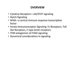 OVERVIEW	
  
•  Cytokine	
  Receptors—Jak/STAT	
  signaling	
  
•  Notch	
  Signaling	
  
•  NFkB—a	
  central	
  immune	
  response	
  transcrip&on	
  
factor	
  
•  Innate	
  Immunoreceptor	
  Signaling:	
  Fc	
  Receptors,	
  Toll	
  
like	
  Receptors,	
  C	
  type	
  lec&n	
  receptors	
  
•  ITIM	
  antagonism	
  of	
  ITAM	
  signaling	
  
•  Dynamical	
  considera&ons	
  in	
  signaling	
  
	
  
	
  
 