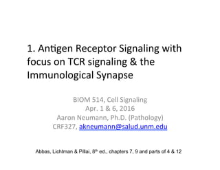 1.	
  An&gen	
  Receptor	
  Signaling	
  with	
  
focus	
  on	
  TCR	
  signaling	
  &	
  the	
  
Immunological	
  Synapse	
  
	
  
BIOM	
  514,	
  Cell	
  Signaling	
  	
  
Apr.	
  1	
  &	
  6,	
  2016	
  
Aaron	
  Neumann,	
  Ph.D.	
  (Pathology)	
  
CRF327,	
  akneumann@salud.unm.edu	
  
Abbas, Lichtman & Pillai, 8th ed., chapters 7, 9 and parts of 4 & 12
 