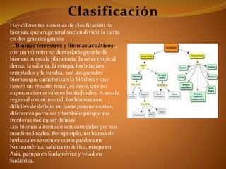 Hay diferentes sistemas de clasificación de 
biomas, que en general suelen dividir la tierra 
en dos grandes grupos 
—Biomas terrestres y Biomas acuáticos-, 
con un número no demasiado grande de 
biomas. A escala planetaria, la selva tropical 
densa, la sabana, la estepa, los bosques 
templados y la tundra, son los grandes 
biomas que caracterizan la biósfera y que 
tienen un reparto zonal, es decir, que no 
superan ciertos valores latitudinales. A escala 
regional o continental, los biomas son 
difíciles de definir, en parte porque existen 
diferentes patrones y también porque sus 
fronteras suelen ser difusas 
Los biomas a menudo son conocidos por sus 
nombres locales. Por ejemplo, un bioma de 
herbazales se conoce como pradera en 
Norteamérica, sabana en África, estepa en 
Asia, pampa en Sudamérica y velad en 
Sudáfrica. 
 