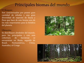 Principales biomas del mundo 
C) Bosques: 
Son caracterizados por poseer gran 
cantidad de árboles y una gran 
diversidad de especies de fauna y 
flora que hace de este bioma uno de 
los más importantes para la biósfera 
del planeta. 
Ubicación: 
Se distribuyen alrededor del mundo, 
pero los principales y con más 
cobertura de hectáreas se 
encuentran en Rusia, seguido de 
Brasil, Norteamérica, China, 
Australia y el Congo 
 
