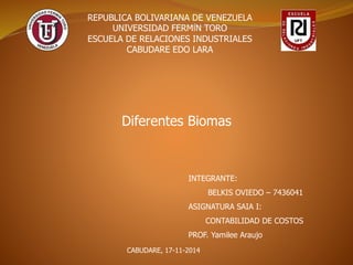 REPUBLICA BOLIVARIANA DE VENEZUELA 
UNIVERSIDAD FERMÍN TORO 
ESCUELA DE RELACIONES INDUSTRIALES 
CABUDARE EDO LARA 
Diferentes Biomas 
INTEGRANTE: 
BELKIS OVIEDO – 7436041 
ASIGNATURA SAIA I: 
CONTABILIDAD DE COSTOS 
PROF. Yamilee Araujo 
CABUDARE, 17-11-2014 
 
