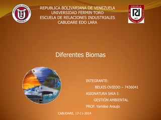 REPUBLICA BOLIVARIANA DE VENEZUELA 
UNIVERSIDAD FERMÍN TORO 
ESCUELA DE RELACIONES INDUSTRIALES 
CABUDARE EDO LARA 
Diferentes Biomas 
INTEGRANTE: 
BELKIS OVIEDO – 7436041 
ASIGNATURA SAIA I: 
GESTIÓN AMBIENTAL 
PROF. Yamilee Araujo 
CABUDARE, 17-11-2014  