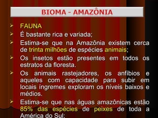    FAUNA
   É bastante rica e variada;
   Estima-se que na Amazônia existem cerca
    de trinta milhões de espécies animais;
   Os insetos estão presentes em todos os
    estratos da floresta.
   Os animais rastejadores, os anfíbios e
    aqueles com capacidade para subir em
    locais íngremes exploram os níveis baixos e
    médios.
   Estima-se que nas águas amazônicas estão
    85% das espécies de peixes de toda a
    América do Sul;
 