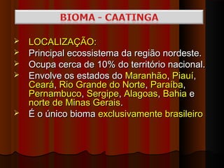    LOCALIZAÇÃO:
   Principal ecossistema da região nordeste.
   Ocupa cerca de 10% do território nacional.
   Envolve os estados do Maranhão, Piauí,
    Ceará, Rio Grande do Norte, Paraíba,
    Pernambuco, Sergipe, Alagoas, Bahia e
    norte de Minas Gerais.
   É o único bioma exclusivamente brasileiro
 