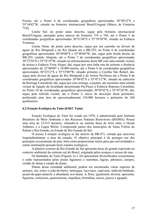Faxina, até o Ponto 4 de coordenadas geográficas aproximadas 30°50'12"S e
55°34'42"W, situado na fronteira internacional Brasil/Uruguai (Marco de Fronteira
718);
        Limite Sul: do ponto antes descrito, segue pela fronteira internacional
Brasil/Uruguai, passando pelos marcos de fronteira 718 a 768, até o Ponto 5 de
coordenadas geográficas aproximadas 30°51'48"S e 55°39'30"W, situado na Estância
Ventania;
        Limite Oeste: do ponto antes descrito, segue por um caminho no divisor de
águas do Rio Ibirapuitã e do Rio Quaraí até a BR-293, no Ponto 6 de coordenadas
geográficas aproximadas 30°48'00"S e 55°40'48"W; daí, segue pelo bordo direito da
BR-293, sentido Alegrete, até o Ponto 7 de coordenadas geográficas aproximadas
30°27'24"S e 55°55'18"W, situado no entroncamento desta BR com uma estrada vicinal,
de acesso à Estância Vista Alegre; daí, segue por uma linha reta de azimute e distância
aproximados de 22°00'00" e 10.000 metros, até o Ponto 8 de coordenadas geográficas
aproximadas 30°22'12"S e 55°53'00"W, situado próximo a Coxilha São Rafael; dai,
segue pelo divisor de águas do Rio Ibirapuitã e do Arroio Pai-Passo até o Ponto 9 de
coordenadas geográficas aproximadas 30°08'42"S e 55°47'12"W, situado na cabeceira
da Restinga Carambola; daí, segue por esta restinga, a jusante, até encontrar uma estrada
vicinal de ligação da localidade denominada Pai-Passo à Estância Repouso Carumbaú,
no Ponto 10 de coordenadas geográficas aproximadas 30°05'42"S e 55°47'24"W; daí,
segue pela referida vicinal, até o Ponto 1, início da descrição deste perímetro,
perfazendo uma área de aproximadamente 318.000 hectares e perímetro de 260
quilômetros.

6.2 Estação Ecológica do Taim (ESEC Taim)

        Estação Ecológica do Taim foi criada em 1978, é administrada pelo Instituto
Brasileiro do Meio Ambiente e dos Recursos Naturais Renováveis (IBAMA). Possui
uma área de 33.815 hectares, situando-se na estreita faixa de terra entre o Ocean
Atlântico e a Lagoa Mirim. Compreende partes dos municípios de Santa Vitória do
Palmar e Rio Grande, no Estado do Rio Grande do Sul.
        O acesso à estação ecológica se faz através da BR-471, estrada que atravessa
longitudinalmente a área da estação. O objetivo principal é de proteger um dos
principais ecossistemas do país, bem como proporcionar meios para que universidades e
outras instituições possam fazer estudos ecológicos.
        A planície costeira do Rio Grande do Sul apresenta áreas de grande expressão no
contexto ambiental do extremo sul do Brasil, originada pelos avanços e recuos do mar.
        Os banhados do Taim (Figuras 1a e 1b) apresentam diversificados ecossistemas
e estão representados pelas praias lagunares e marinhas, lagoas, pântanos, campos,
cordão de dunas e campo de dunas.
        Diante dessa variedade ambiental, podem ser encontradas várias espécies de
animais, tais como o joão-de-barro, tartarugas, tuco-tuco, capivaras, ratão-do-banhado,
jacaré-de-papo-amarelo e abundante ave-fauna. A flora, igualmente diversa, apresenta:
figueiras, corticeiras, quaresmeiras, orquídeas, bromélias, cactos, juncos e aguapés.




                                                                                      17
 