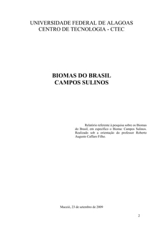 UNIVERSIDADE FEDERAL DE ALAGOAS
  CENTRO DE TECNOLOGIA - CTEC




      BIOMAS DO BRASIL
       CAMPOS SULINOS




                          Relatório referente à pesquisa sobre os Biomas
                   do Brasil, em específico o Bioma: Campos Sulinos.
                   Realizado sob a orientação do professor Roberto
                   Augusto Caffaro Filho.




         Maceió, 23 de setembro de 2009

                                                                 2
 